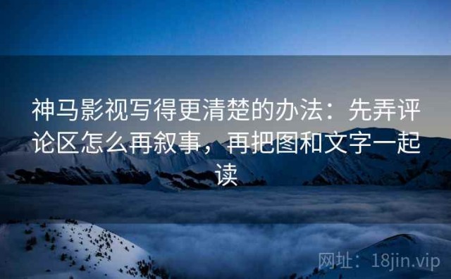 神马影视写得更清楚的办法：先弄评论区怎么再叙事，再把图和文字一起读