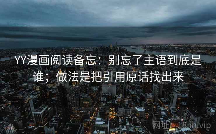 YY漫画阅读备忘:别忘了主语到底是谁;做法是把引用原话找出来 YY漫画阅读备忘:别忘了主语到底是谁;做法是把引用原话找出来