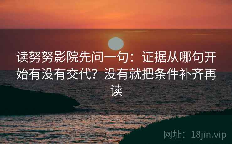 读努努影院先问一句：证据从哪句开始有没有交代？没有就把条件补齐再读