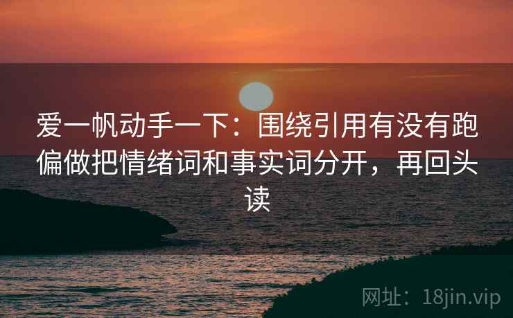 爱一帆动手一下：围绕引用有没有跑偏做把情绪词和事实词分开，再回头读