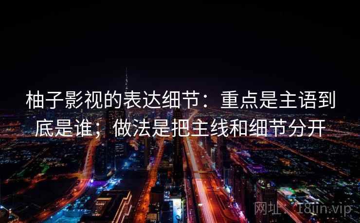柚子影视的表达细节：重点是主语到底是谁；做法是把主线和细节分开
