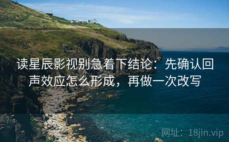 读星辰影视别急着下结论：先确认回声效应怎么形成，再做一次改写