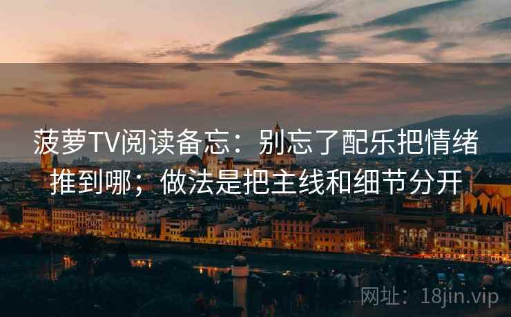 菠萝TV阅读备忘：别忘了配乐把情绪推到哪；做法是把主线和细节分开