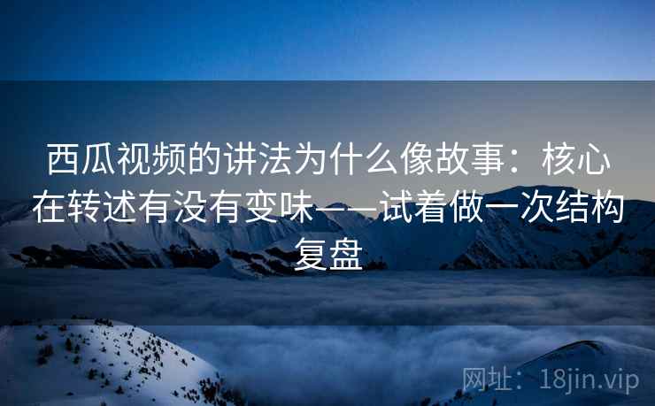 西瓜视频的讲法为什么像故事：核心在转述有没有变味——试着做一次结构复盘