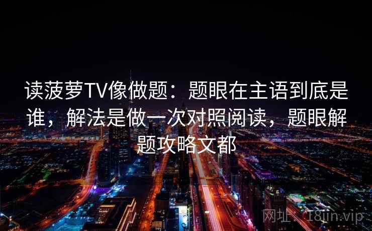 读菠萝TV像做题:题眼在主语到底是谁,解法是做一次对照阅读,题眼解题攻略文都 读菠萝TV像做题:题眼在主语到底是谁,解法是做一次对照阅读,题眼解题攻略文都