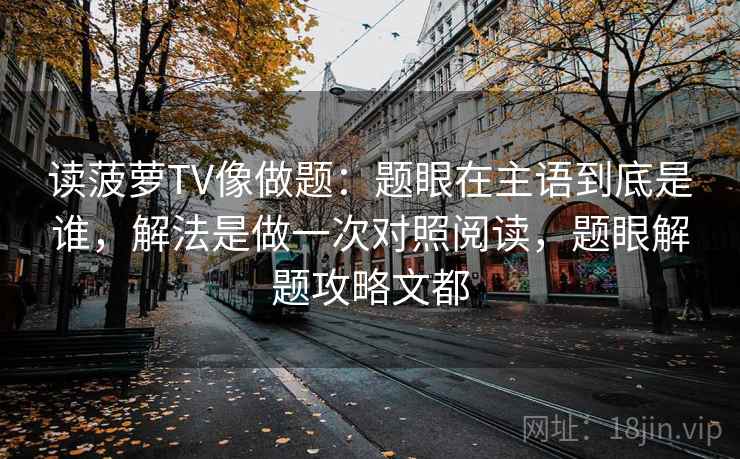 读菠萝TV像做题：题眼在主语到底是谁，解法是做一次对照阅读，题眼解题攻略文都
