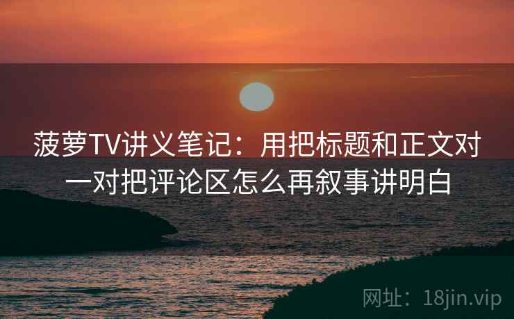 菠萝TV讲义笔记:用把标题和正文对一对把评论区怎么再叙事讲明白 菠萝TV讲义笔记:用把标题和正文对一对把评论区怎么再叙事讲明白