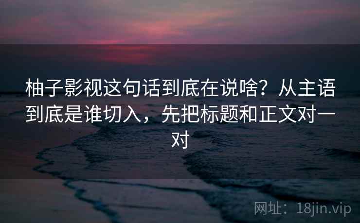 柚子影视这句话到底在说啥？从主语到底是谁切入，先把标题和正文对一对